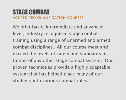 STAGE COMBAT  ACCREDITED QUALIFICATION COURSES We offer basic, intermediate and advanced level, industry recognised stage combat training using a range of unarmed and armed combat disciplines.  All our course meet and exceed the levels of safety and standards of tuition of any other stage combat system.  Our proven techniques provide a highly adaptable system that has helped place many of our students into various combat roles.